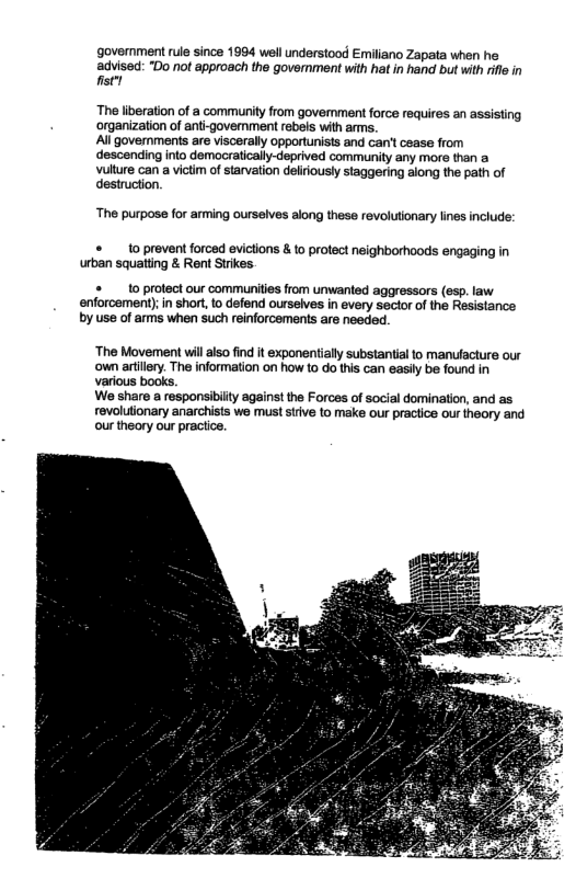government s since 1994 wellundorstood Emilano Zapata when he advised: "Do not approach the goverment with hatin hand but wih il in st  The liberation of a community from government force requires an assisting organizaion of anti-govemment rebeis with arms.  All governments are viscerally opportunists and can’t cease from descending into democratically-deprived community any more than a Vulture can a victim of starvation deliriously staggering along the path of destruction.  ‘The purpose for arming ourselves along these revolutionary lines include:  1o prevent forced evictions & o protect neighborhoods engaging in urban squatting & Rent Strkes.  1o protect our communities from unwanted aggressors (esp. law enforcement); in short, to defend ourselves in every sector of the Resistance by use of arms when such reinforcements are needed.  ‘The Movement willalso find it exponentially substantial to manufacture our ‘own artiley. The information on how to o this can easily be found in various books.  We share a responsibiity against the Forces of social domination, and as revoluionary anarchists we must siive to make our practice ou theory and our theory our practice.  